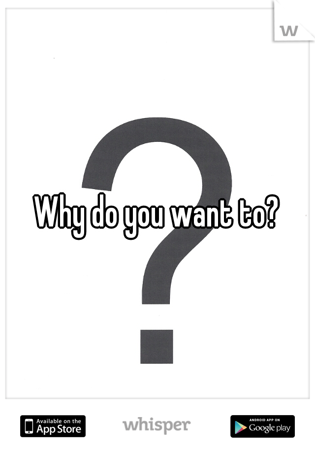 Why do you want to?