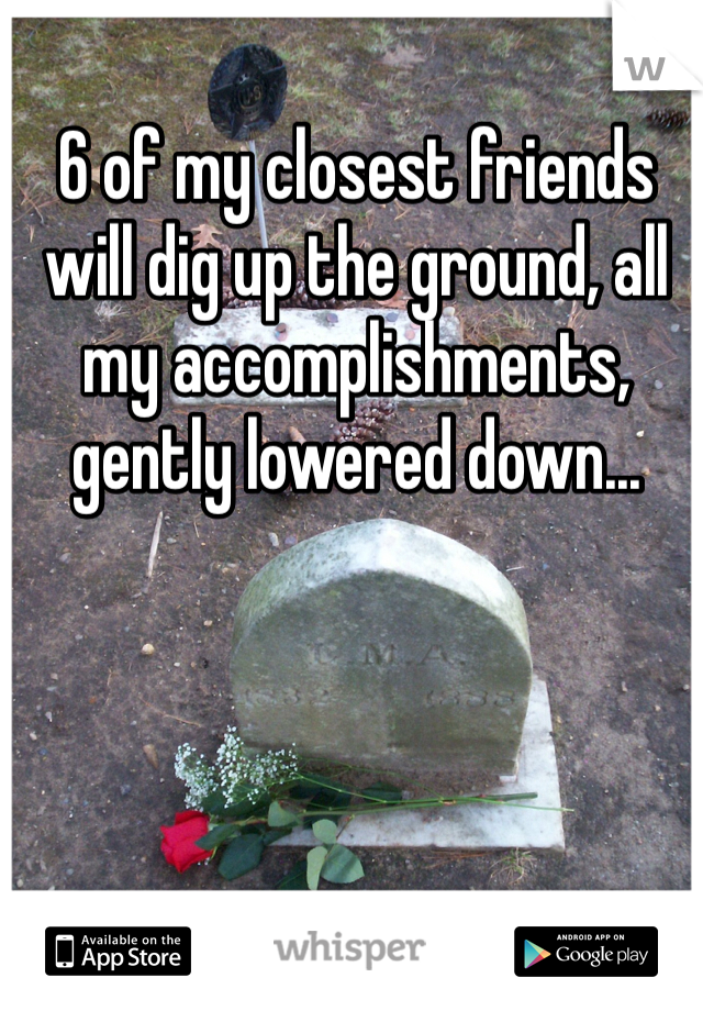 6 of my closest friends will dig up the ground, all my accomplishments, gently lowered down...
