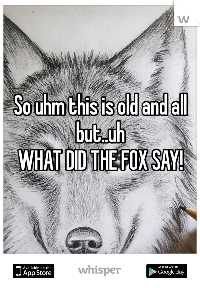 So uhm this is old and all but..uh 
WHAT DID THE FOX SAY!