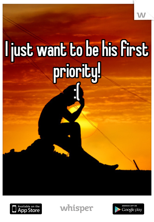 I just want to be his first priority! 
:( 