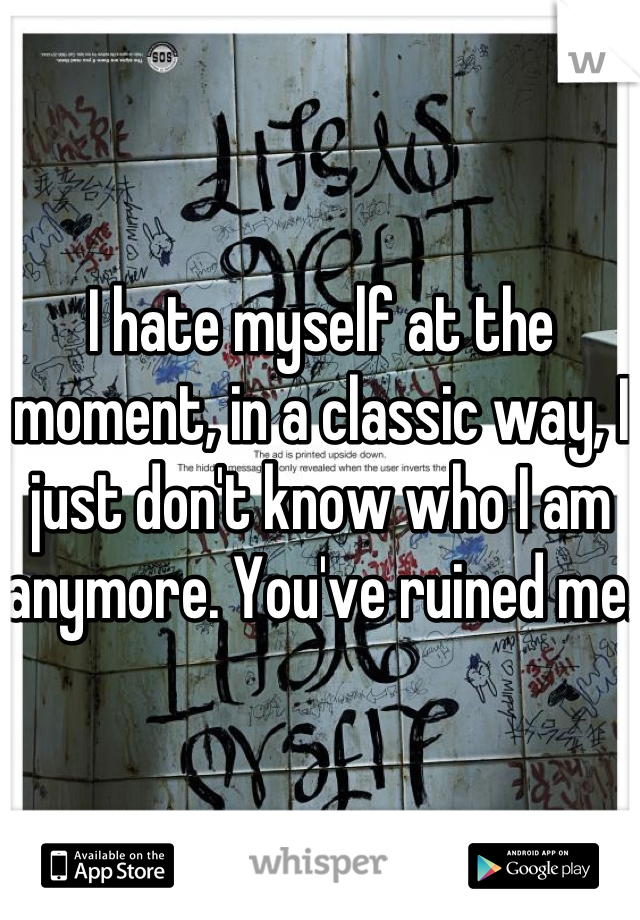 I hate myself at the moment, in a classic way, I just don't know who I am anymore. You've ruined me.