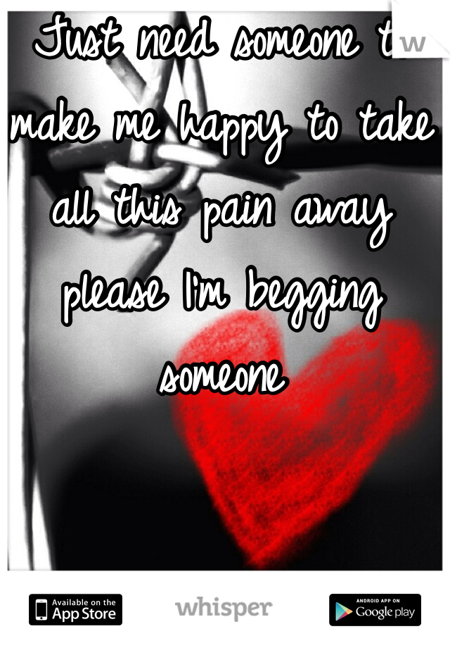 Just need someone to make me happy to take all this pain away please I'm begging someone 