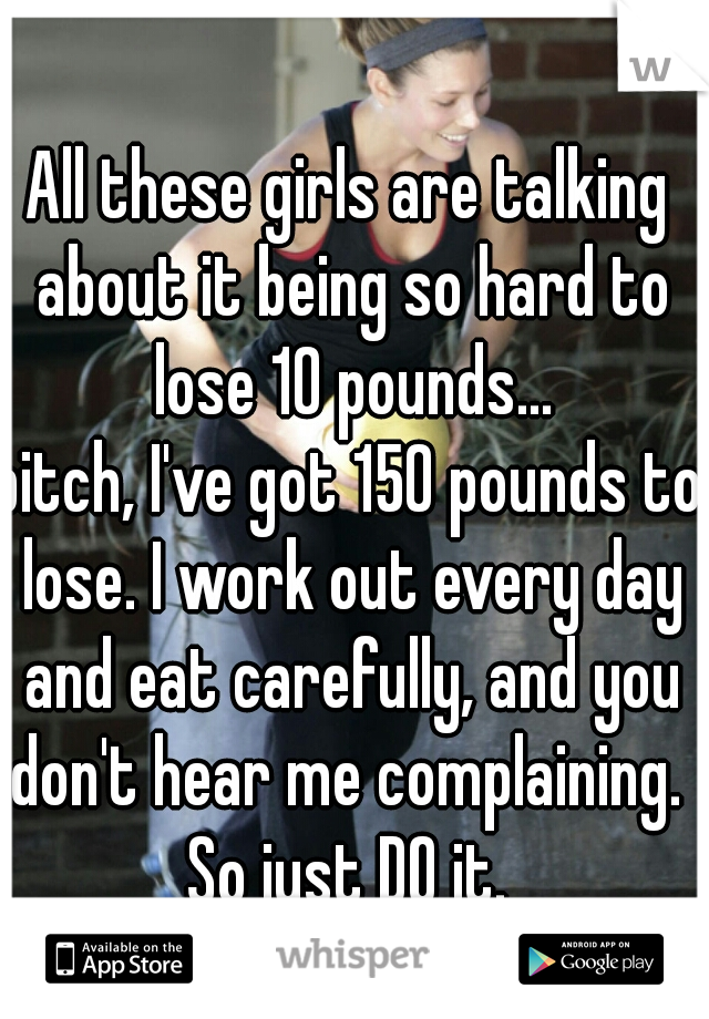 All these girls are talking about it being so hard to lose 10 pounds...
bitch, I've got 150 pounds to lose. I work out every day and eat carefully, and you don't hear me complaining. 
So just DO it.
