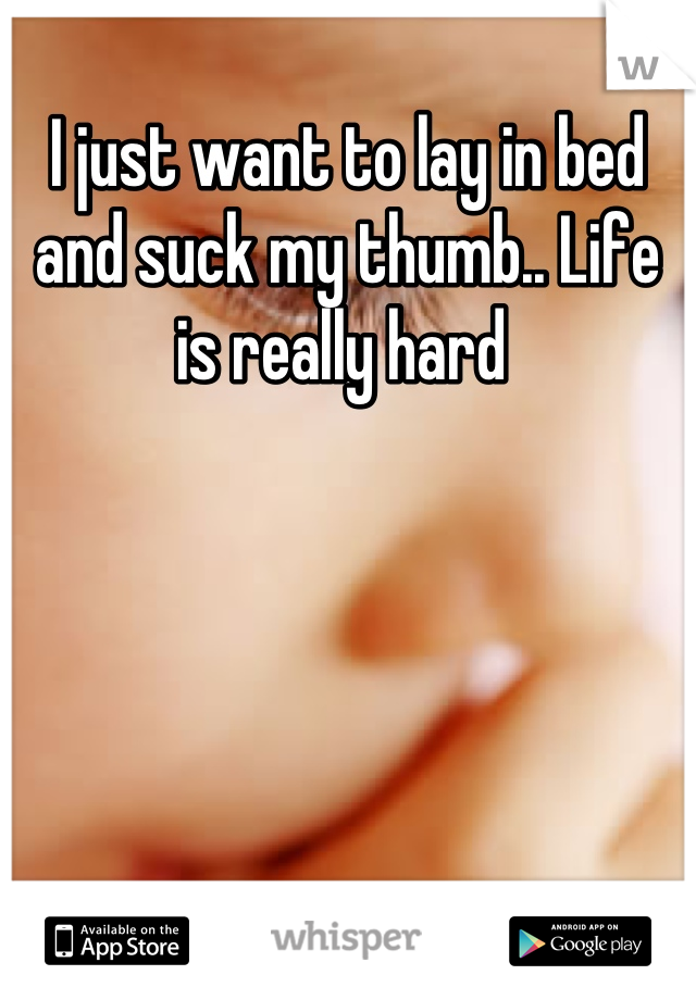 I just want to lay in bed and suck my thumb.. Life is really hard 