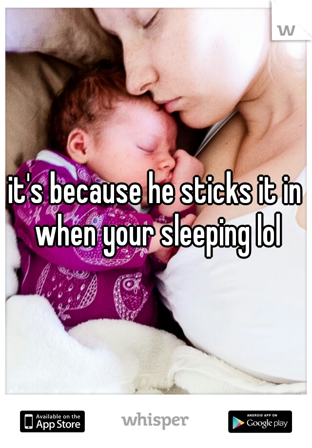 it's because he sticks it in when your sleeping lol