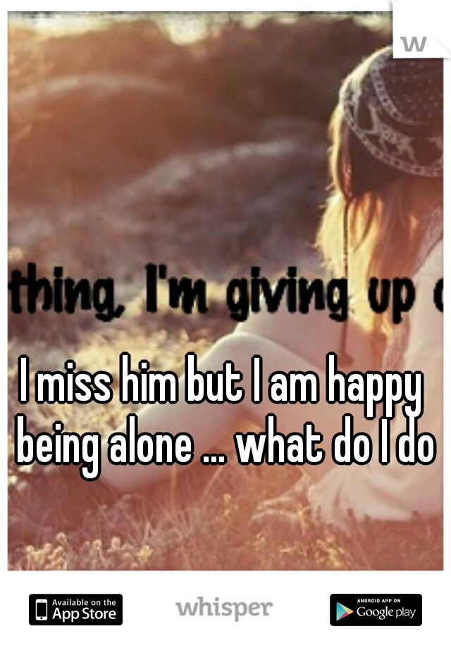 I miss him but I am happy being alone ... what do I do?