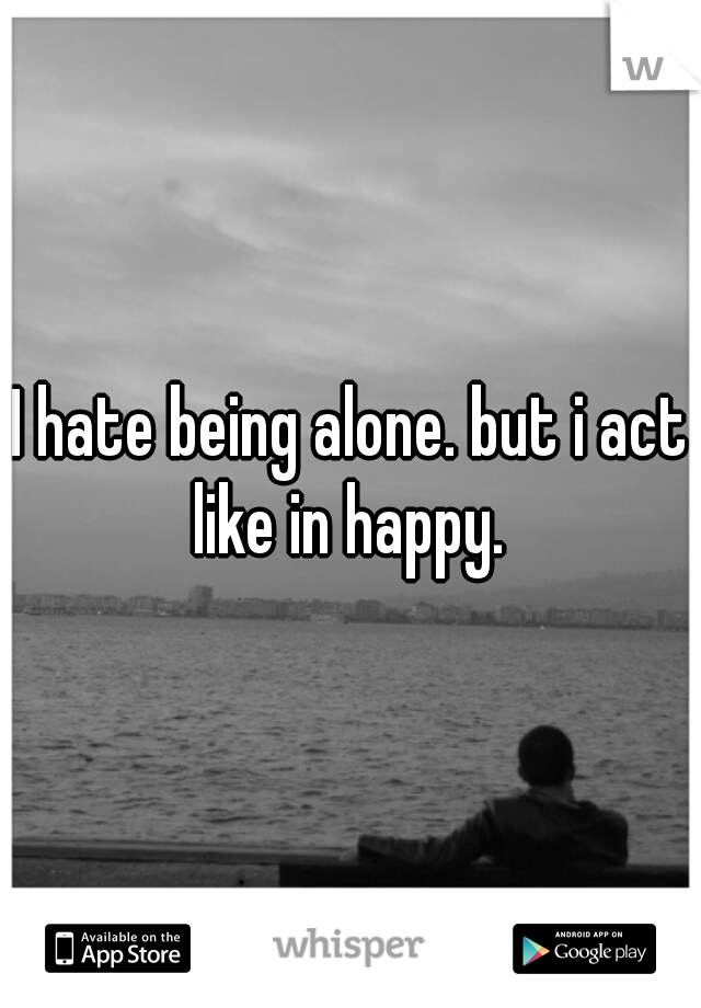 I hate being alone. but i act like in happy. 
