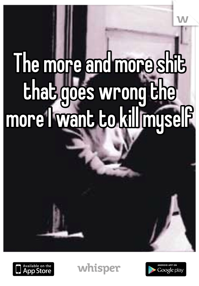 The more and more shit that goes wrong the more I want to kill myself