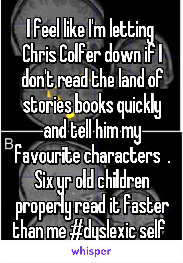 I feel like I'm letting  Chris Colfer down if I don't read the land of stories books quickly and tell him my favourite characters  . Six yr old children properly read it faster than me #dyslexic self  