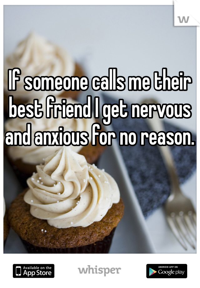 If someone calls me their best friend I get nervous and anxious for no reason. 