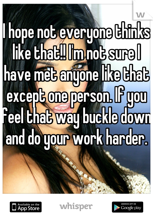 I hope not everyone thinks like that!! I'm not sure I have met anyone like that except one person. If you feel that way buckle down and do your work harder.