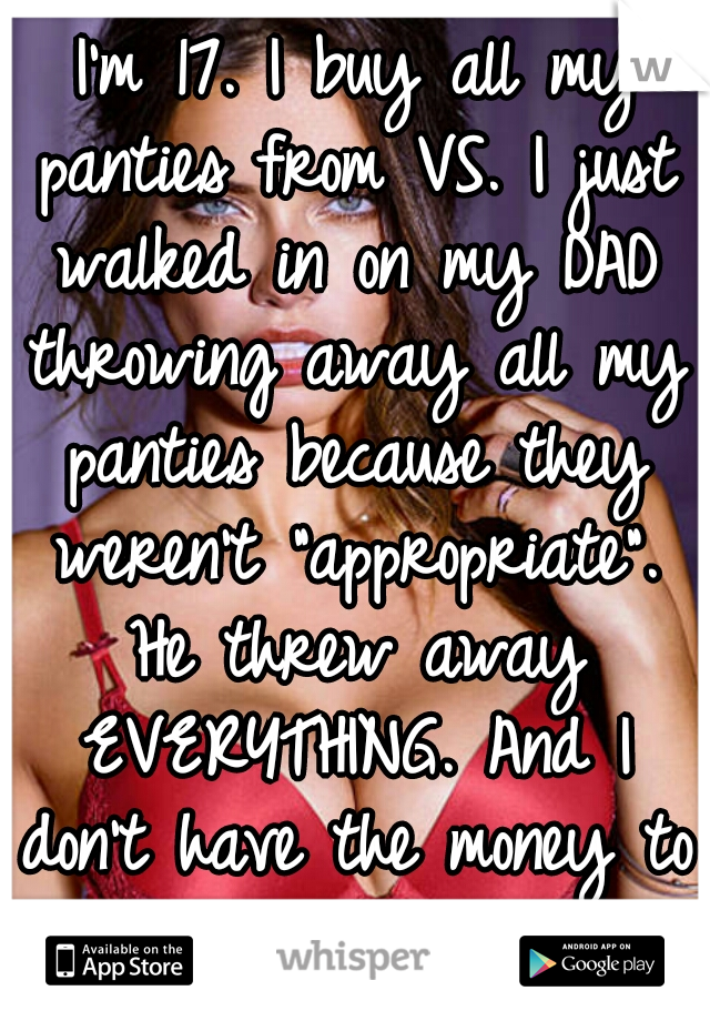  I'm 17. I buy all my panties from VS. I just walked in on my DAD throwing away all my panties because they weren't "appropriate". He threw away EVERYTHING. And I don't have the money to replace them.