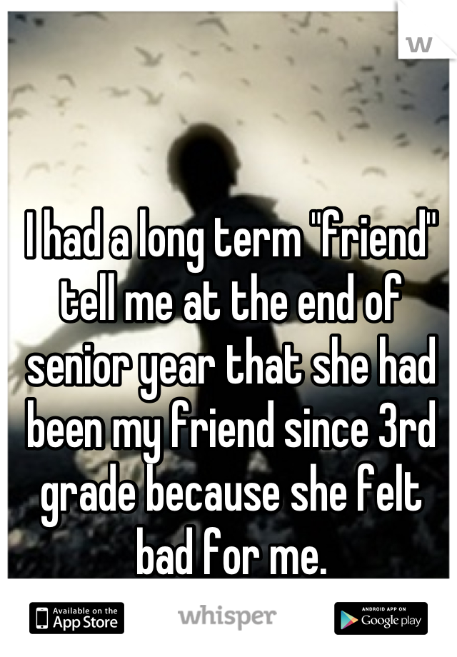 I had a long term "friend" tell me at the end of senior year that she had been my friend since 3rd grade because she felt bad for me.