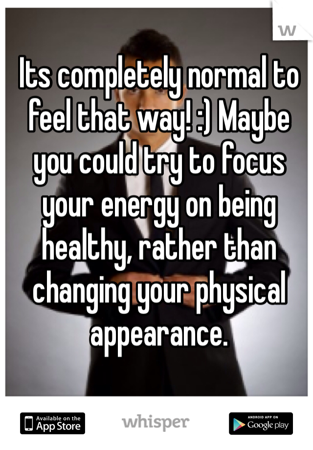 Its completely normal to feel that way! :) Maybe you could try to focus your energy on being healthy, rather than changing your physical appearance.