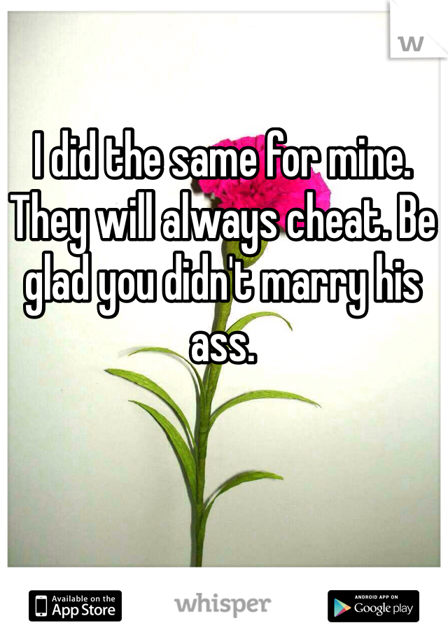 I did the same for mine. They will always cheat. Be glad you didn't marry his ass. 
