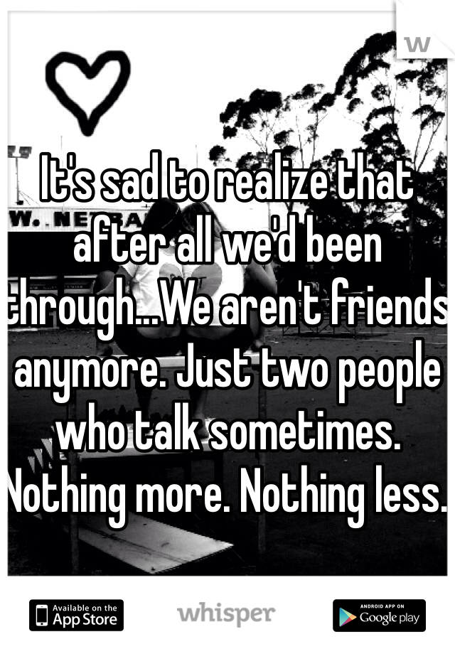 It's sad to realize that after all we'd been through...We aren't friends anymore. Just two people who talk sometimes. Nothing more. Nothing less. 
