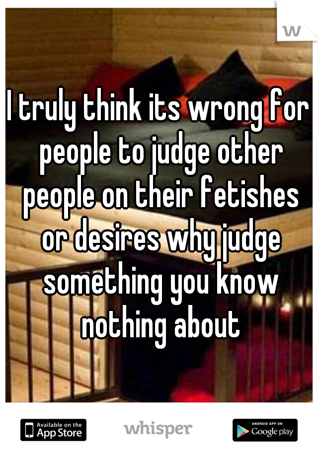 I truly think its wrong for people to judge other people on their fetishes or desires why judge something you know nothing about