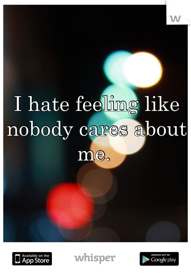 I hate feeling like nobody cares about me. 