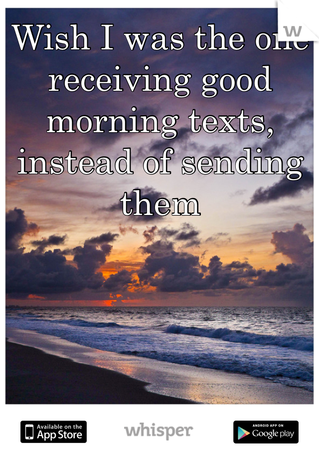 Wish I was the one receiving good morning texts, instead of sending them