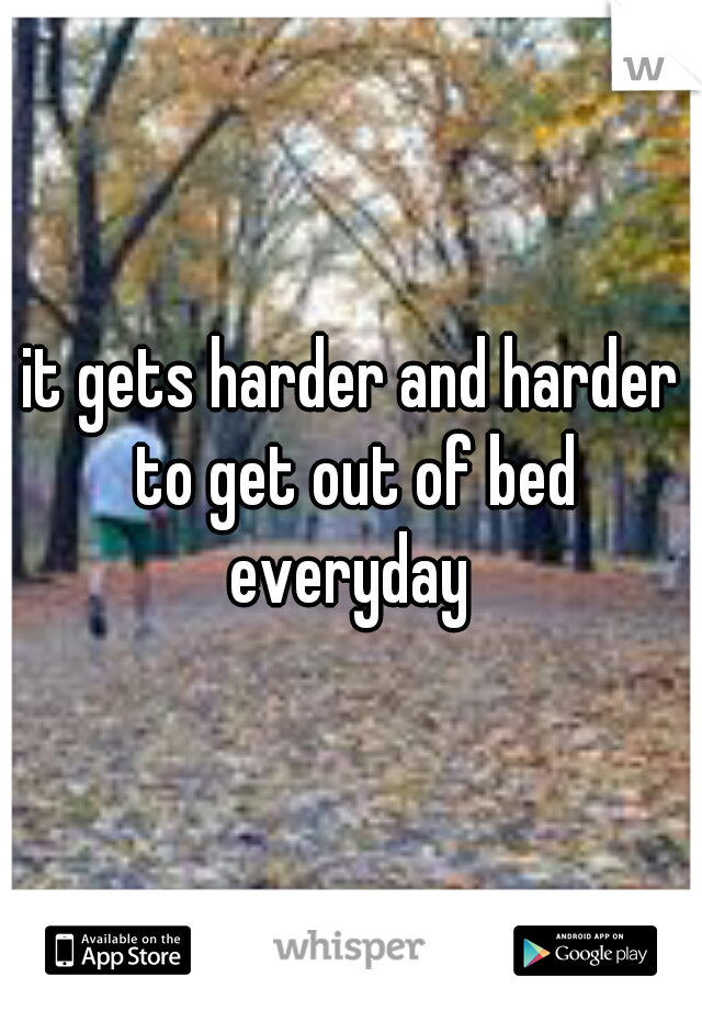 it gets harder and harder to get out of bed everyday 