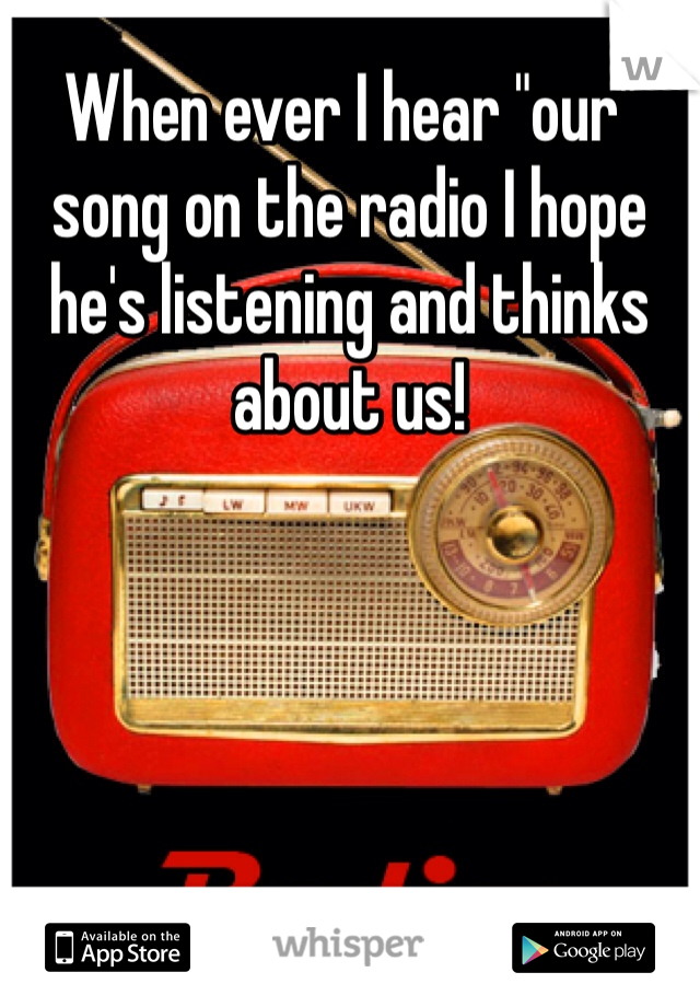 When ever I hear "our" song on the radio I hope he's listening and thinks about us! 