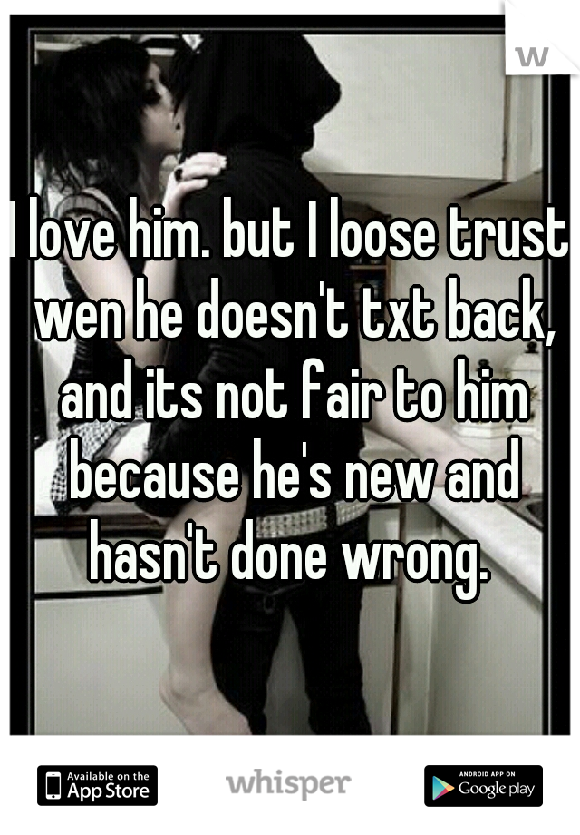 I love him. but I loose trust wen he doesn't txt back, and its not fair to him because he's new and hasn't done wrong. 