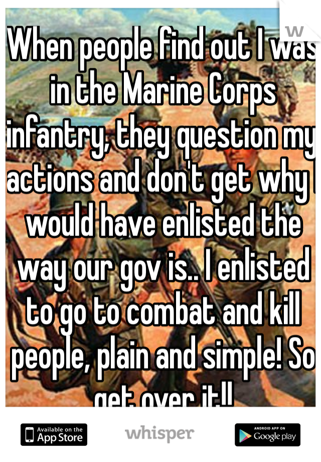 When people find out I was in the Marine Corps infantry, they question my actions and don't get why I would have enlisted the way our gov is.. I enlisted to go to combat and kill people, plain and simple! So get over it!!