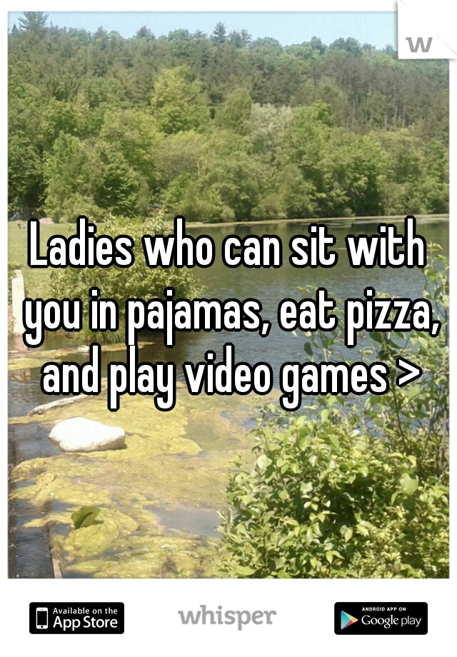 Ladies who can sit with you in pajamas, eat pizza, and play video games >