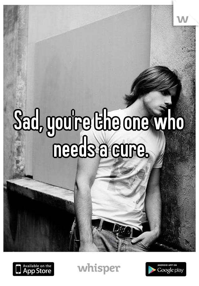 Sad, you're the one who needs a cure.