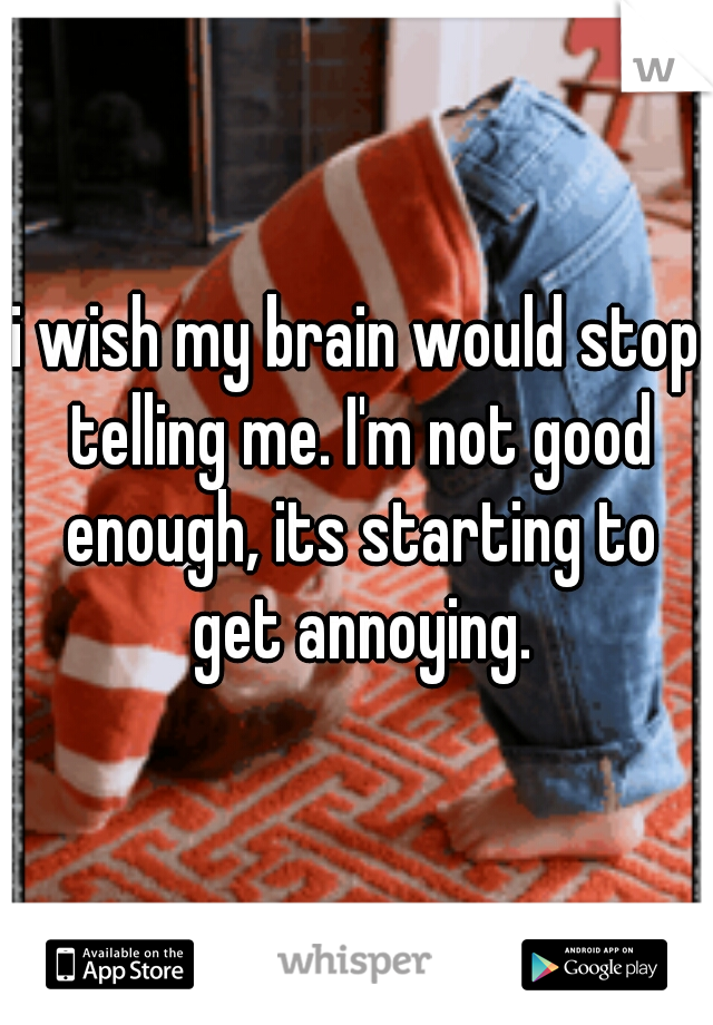 i wish my brain would stop telling me. I'm not good enough, its starting to get annoying.