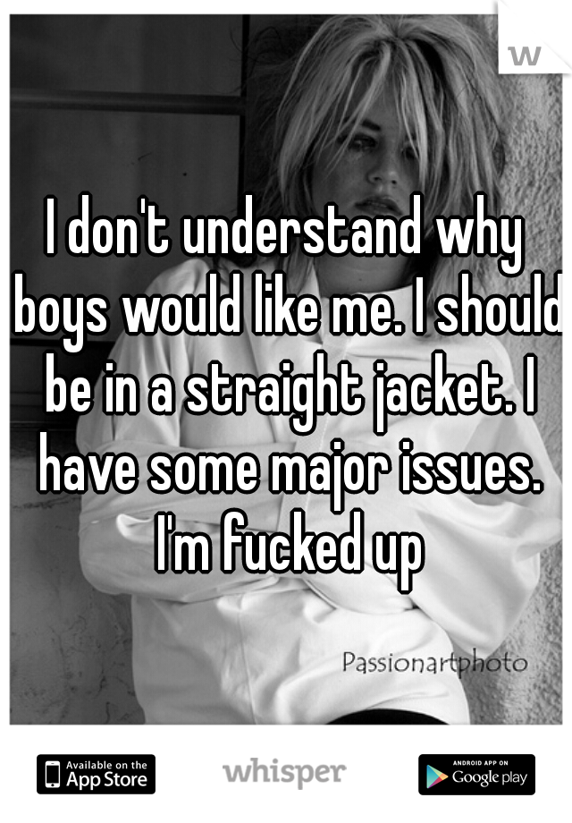 I don't understand why boys would like me. I should be in a straight jacket. I have some major issues. I'm fucked up