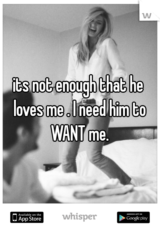 its not enough that he loves me . I need him to WANT me.