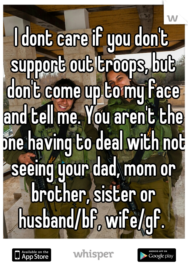 I dont care if you don't support out troops, but don't come up to my face and tell me. You aren't the one having to deal with not seeing your dad, mom or brother, sister or husband/bf, wife/gf. 