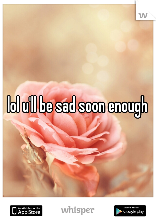 lol u'll be sad soon enough