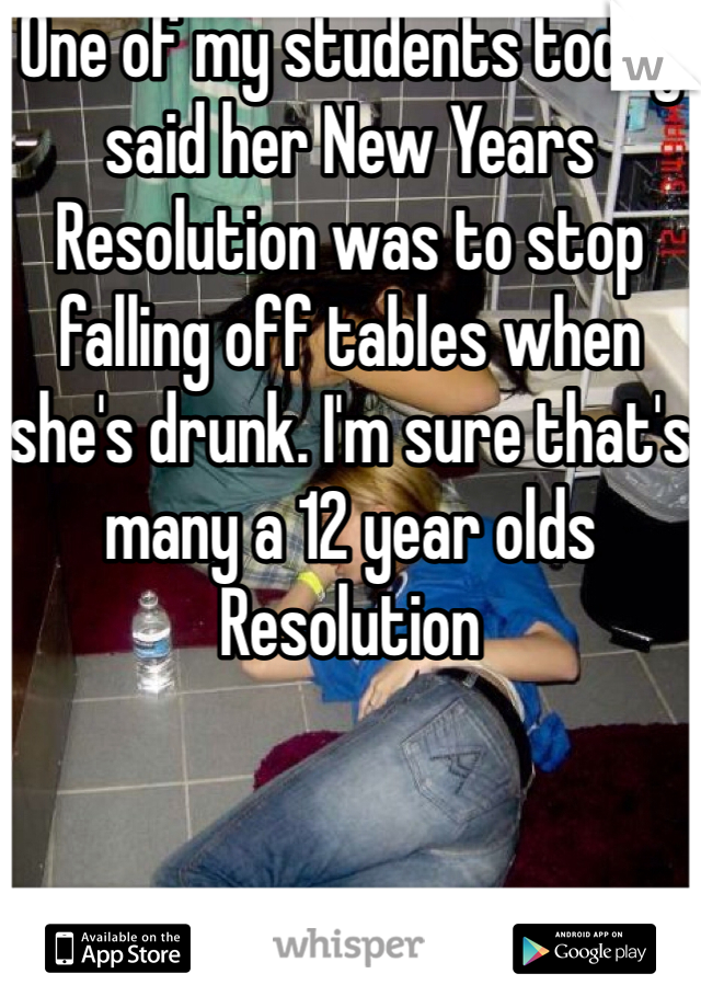 One of my students today said her New Years Resolution was to stop falling off tables when she's drunk. I'm sure that's many a 12 year olds Resolution