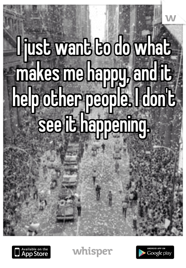 I just want to do what makes me happy, and it help other people. I don't see it happening.