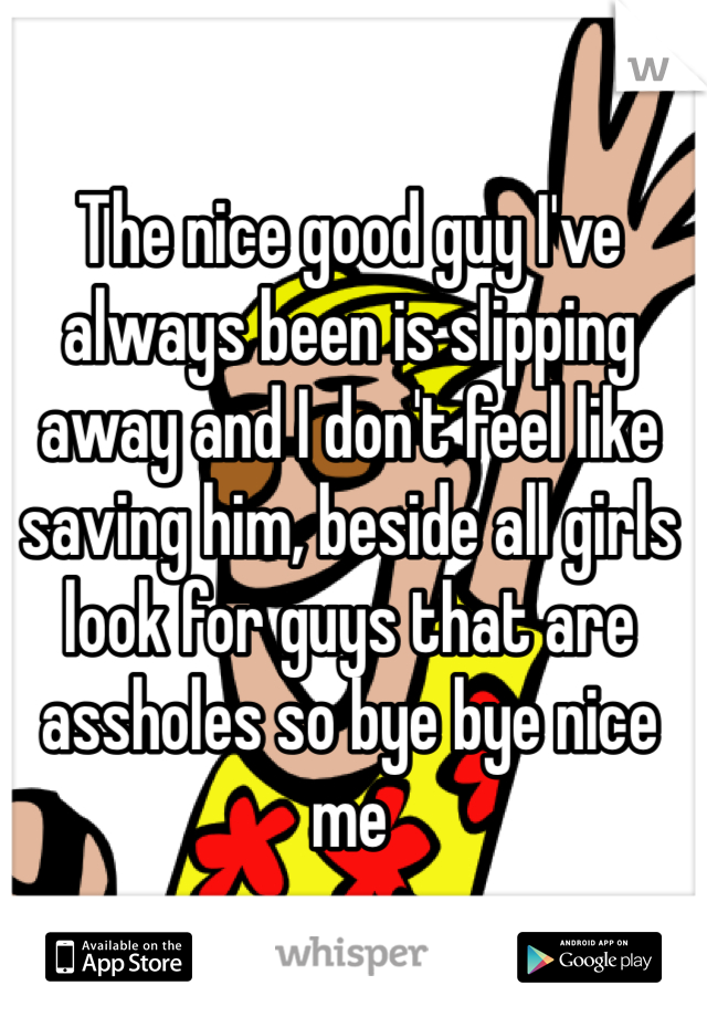 The nice good guy I've always been is slipping away and I don't feel like saving him, beside all girls look for guys that are assholes so bye bye nice me 