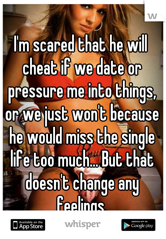I'm scared that he will cheat if we date or pressure me into things, or we just won't because he would miss the single life too much... But that doesn't change any feelings.