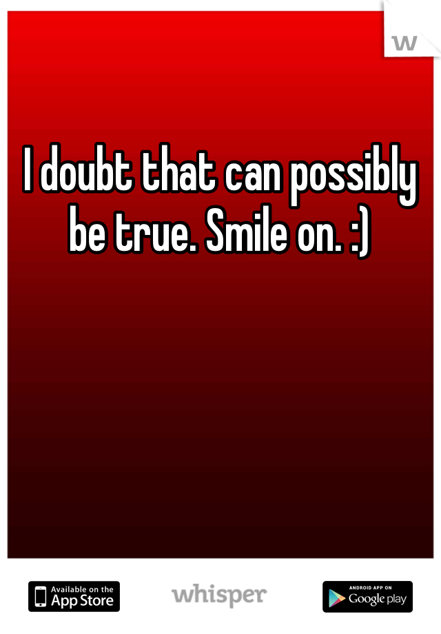 I doubt that can possibly be true. Smile on. :)
