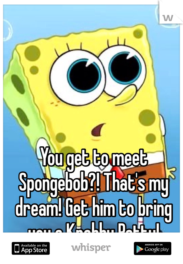 You get to meet Spongebob?! That's my dream! Get him to bring you a Krabby Patty!