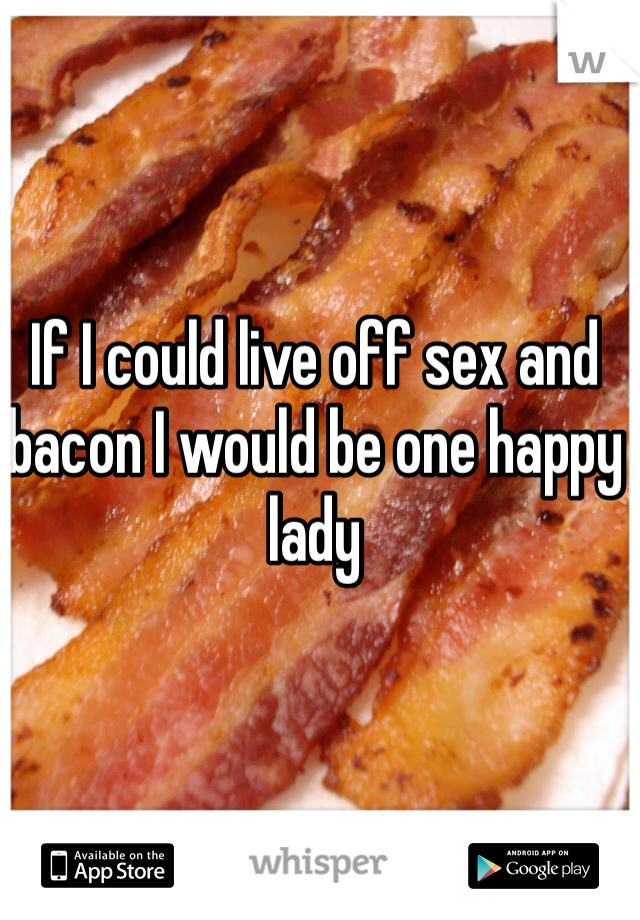 If I could live off sex and bacon I would be one happy lady