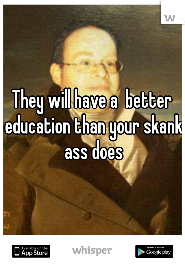 They will have a  better education than your skank ass does