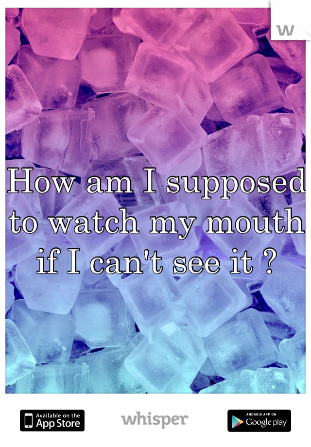 How am I supposed to watch my mouth if I can't see it ?