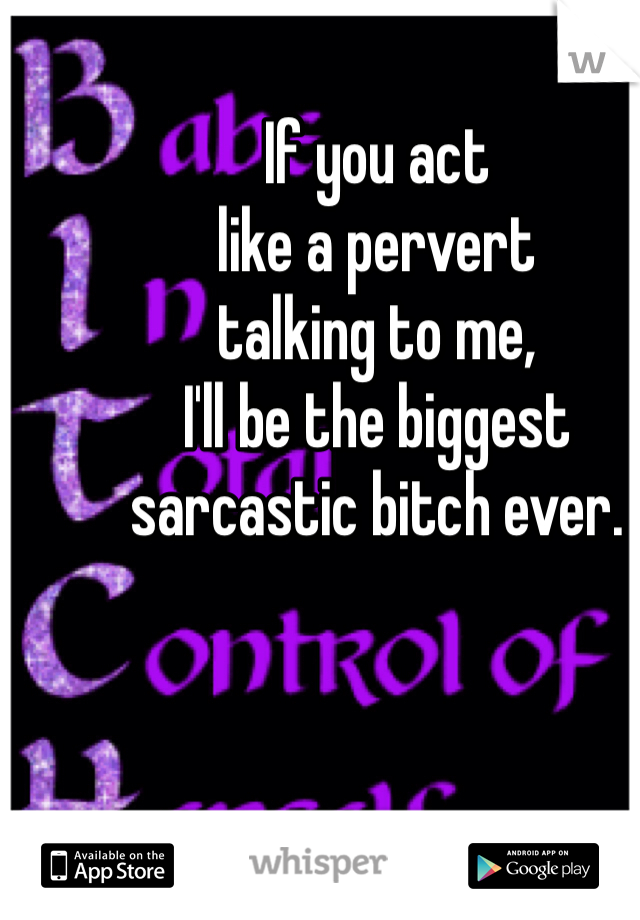 If you act 
like a pervert 
talking to me, 
I'll be the biggest 
sarcastic bitch ever. 