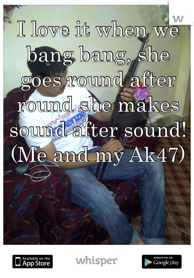 I love it when we bang bang, she goes round after round she makes sound after sound! 
(Me and my Ak47) 