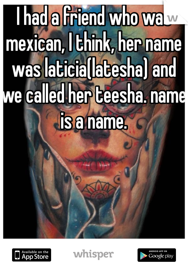 I had a friend who was mexican, I think, her name was laticia(latesha) and we called her teesha. name is a name. 