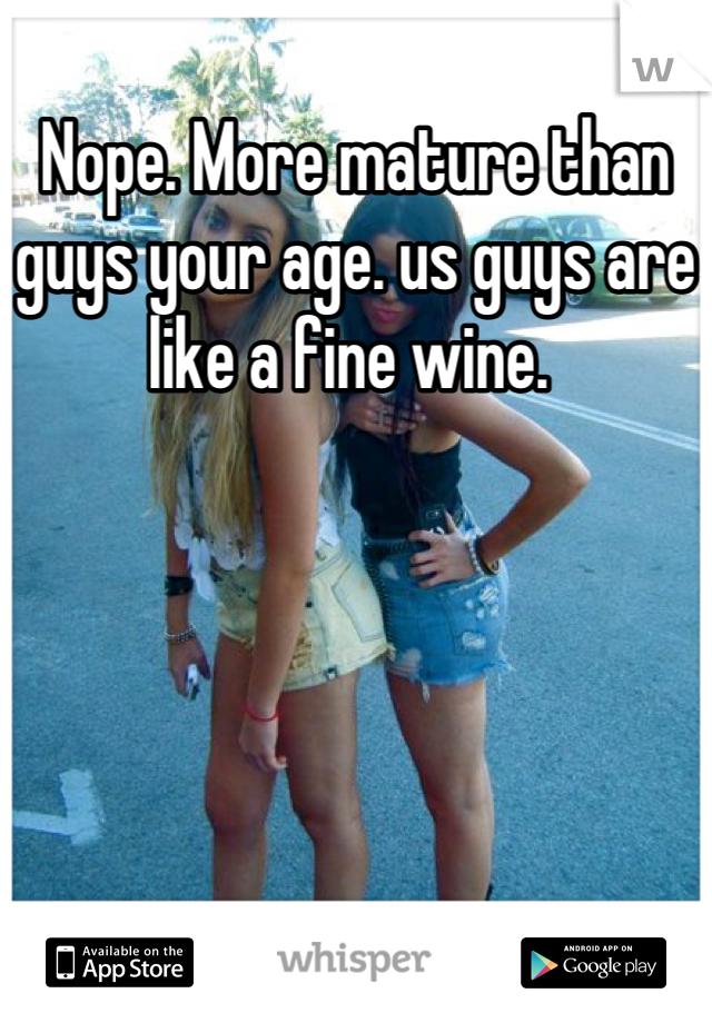 Nope. More mature than guys your age. us guys are like a fine wine. 