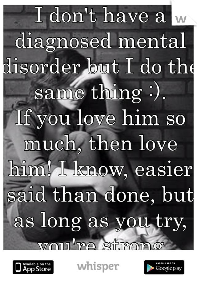 I don't have a diagnosed mental disorder but I do the same thing :).
If you love him so much, then love him! I know, easier said than done, but as long as you try, you're strong