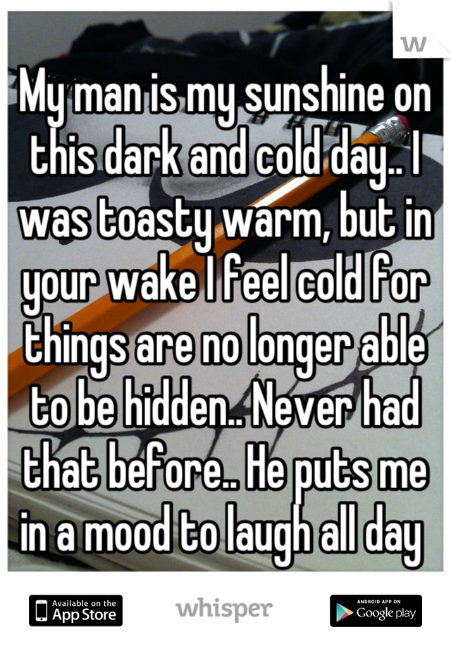 My man is my sunshine on this dark and cold day.. I was toasty warm, but in your wake I feel cold for things are no longer able to be hidden.. Never had that before.. He puts me in a mood to laugh all day 