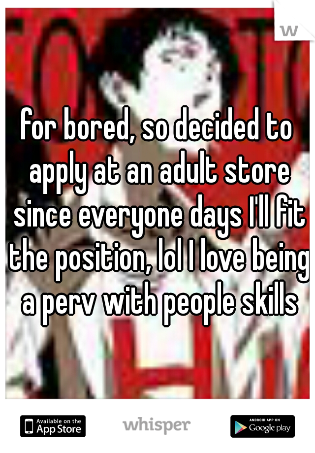 for bored, so decided to apply at an adult store since everyone days I'll fit the position, lol I love being a perv with people skills